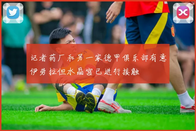记者药厂和另一家德甲俱乐部有意伊劳拉但水晶宫已进行接触